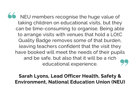 NEU members recognise the huge value of taking children on educational visits, but they can be time-consuming to organise. Being able to arrange visits with venues that hold a LOtC Quality Badge removes some of that burden, leaving teachers confident that the visit they have booked will meet the needs of their pupils and be safe, but also that it will be a rich educational experience. Sarah Lyons, Lead Officer Health, Safety & Environment, National Education Union (NEU)